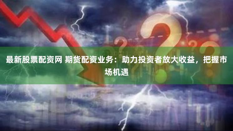 最新股票配资网 期货配资业务：助力投资者放大收益，把握市场机遇