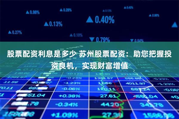 股票配资利息是多少 苏州股票配资：助您把握投资良机，实现财富增值