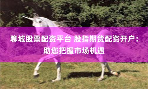聊城股票配资平台 股指期货配资开户：助您把握市场机遇