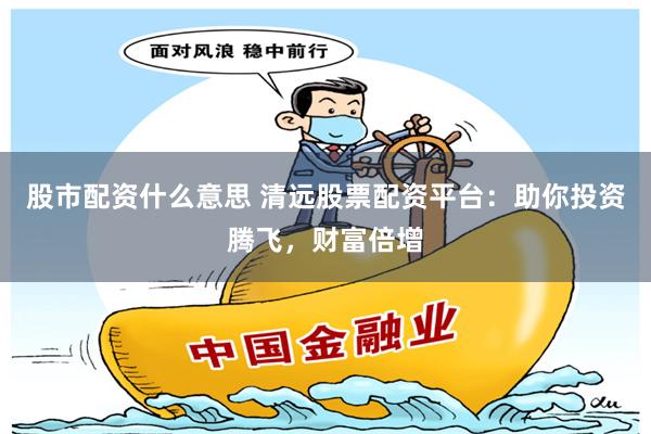 股市配资什么意思 清远股票配资平台：助你投资腾飞，财富倍增