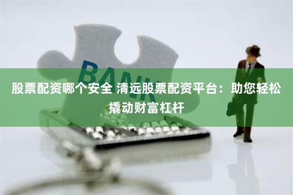 股票配资哪个安全 清远股票配资平台：助您轻松撬动财富杠杆