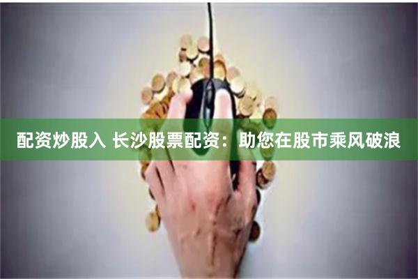 配资炒股入 长沙股票配资：助您在股市乘风破浪