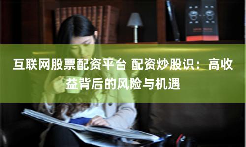 互联网股票配资平台 配资炒股识：高收益背后的风险与机遇