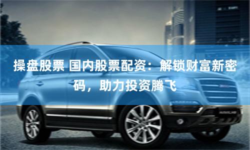 操盘股票 国内股票配资：解锁财富新密码，助力投资腾飞