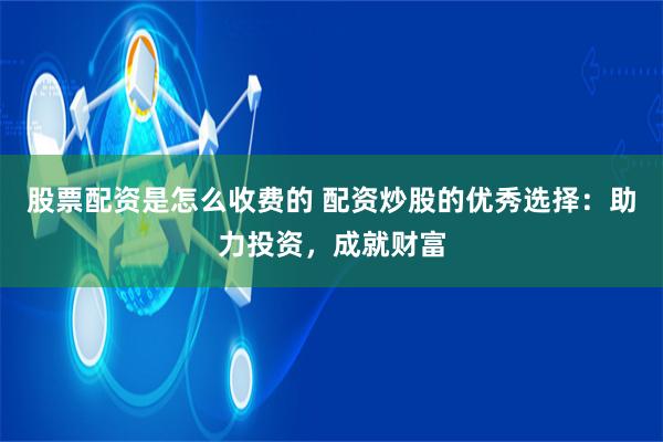 股票配资是怎么收费的 配资炒股的优秀选择：助力投资，成就财富