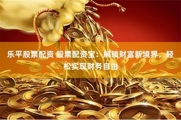 乐平股票配资 股票配资宝：解锁财富新境界，轻松实现财务自由