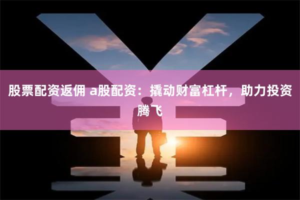 股票配资返佣 a股配资：撬动财富杠杆，助力投资腾飞