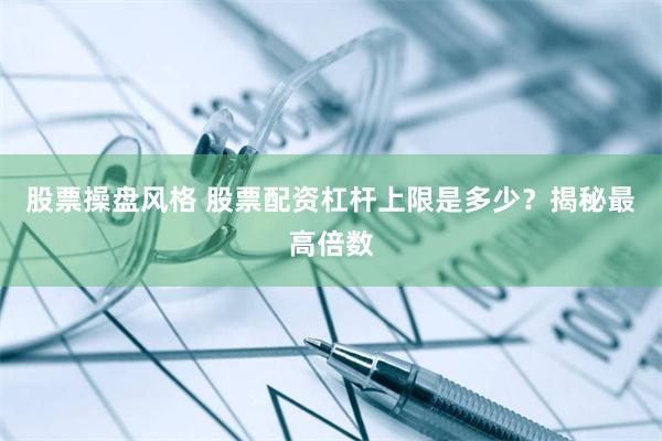 股票操盘风格 股票配资杠杆上限是多少？揭秘最高倍数