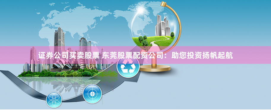 证券公司买卖股票 东莞股票配资公司：助您投资扬帆起航