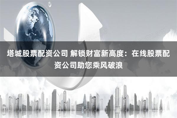 塔城股票配资公司 解锁财富新高度：在线股票配资公司助您乘风破浪