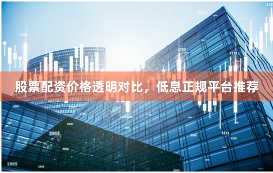 股票配资价格透明对比，低息正规平台推荐