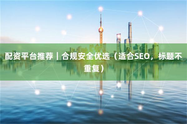 配资平台推荐｜合规安全优选（适合SEO，标题不重复）