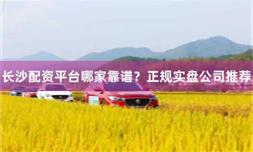 长沙配资平台哪家靠谱？正规实盘公司推荐