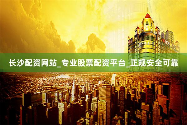 长沙配资网站_专业股票配资平台_正规安全可靠