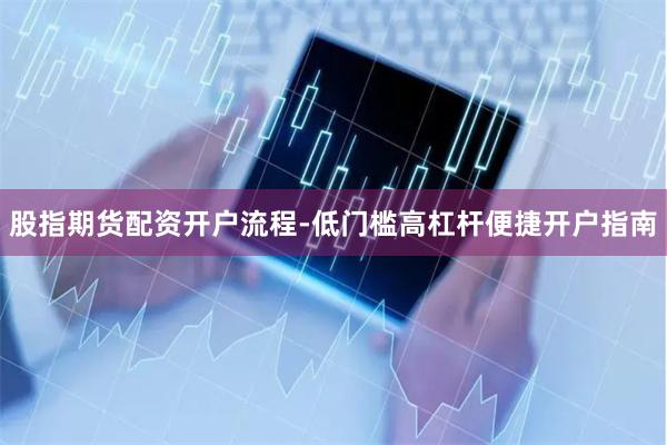 股指期货配资开户流程-低门槛高杠杆便捷开户指南